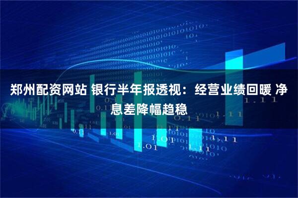 郑州配资网站 银行半年报透视：经营业绩回暖 净息差降幅趋稳
