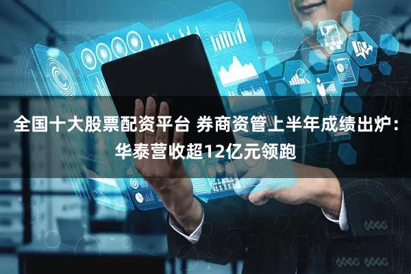 全国十大股票配资平台 券商资管上半年成绩出炉：华泰营收超12亿元领跑