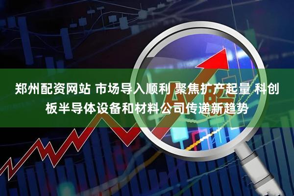 郑州配资网站 市场导入顺利 聚焦扩产起量 科创板半导体设备和材料公司传递新趋势