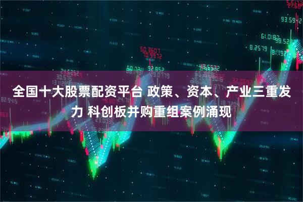 全国十大股票配资平台 政策、资本、产业三重发力 科创板并购重组案例涌现