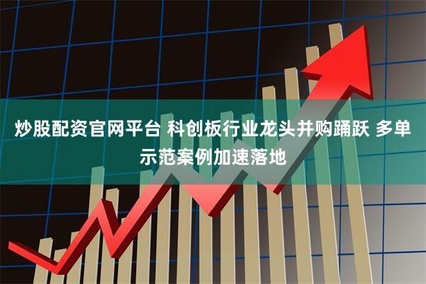 炒股配资官网平台 科创板行业龙头并购踊跃 多单示范案例加速落地