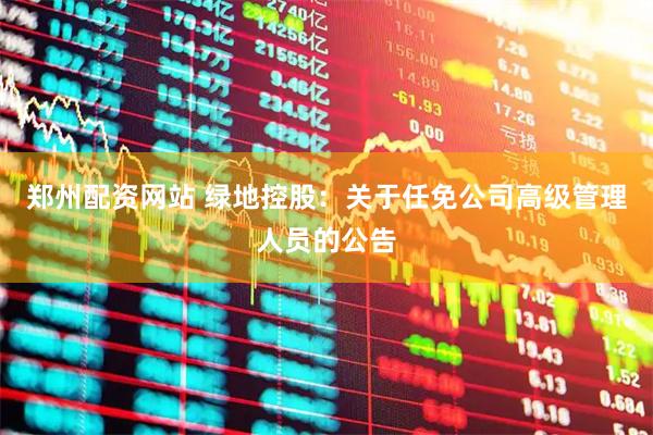 郑州配资网站 绿地控股：关于任免公司高级管理人员的公告