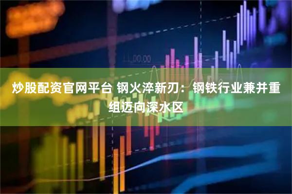 炒股配资官网平台 钢火淬新刃：钢铁行业兼并重组迈向深水区