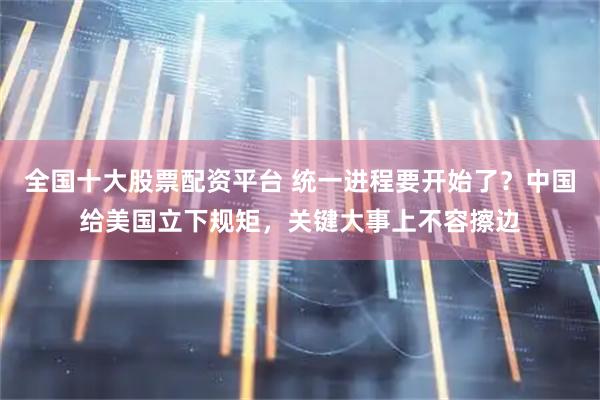 全国十大股票配资平台 统一进程要开始了？中国给美国立下规矩，关键大事上不容擦边