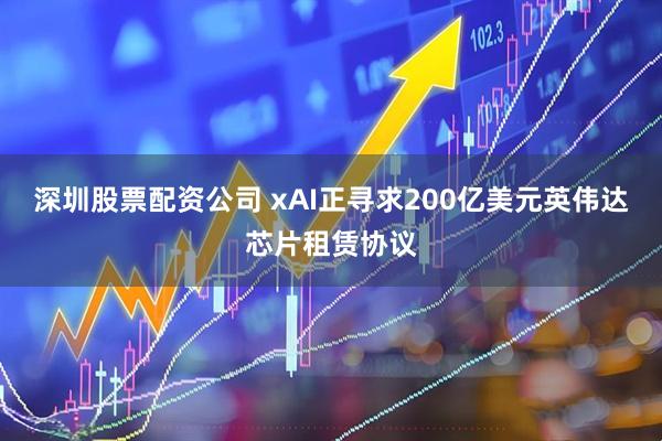深圳股票配资公司 xAI正寻求200亿美元英伟达芯片租赁协议