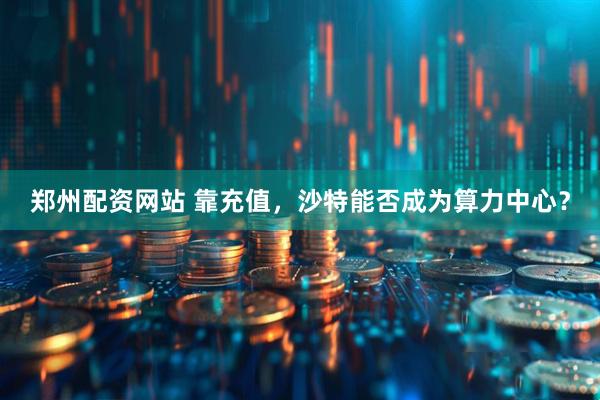 郑州配资网站 靠充值，沙特能否成为算力中心？