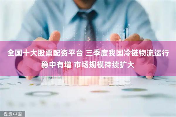全国十大股票配资平台 三季度我国冷链物流运行稳中有增 市场规模持续扩大