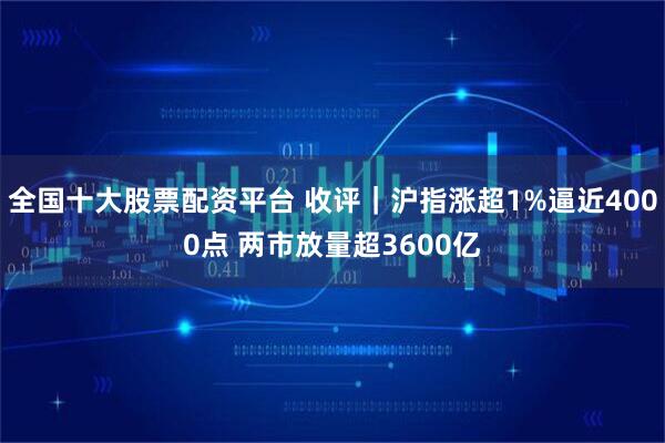 全国十大股票配资平台 收评｜沪指涨超1%逼近4000点 两市放量超3600亿