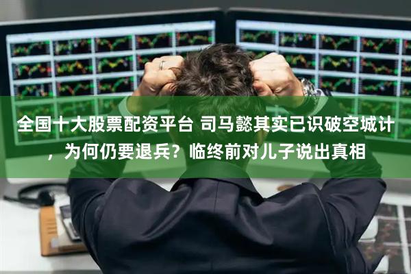 全国十大股票配资平台 司马懿其实已识破空城计，为何仍要退兵？临终前对儿子说出真相