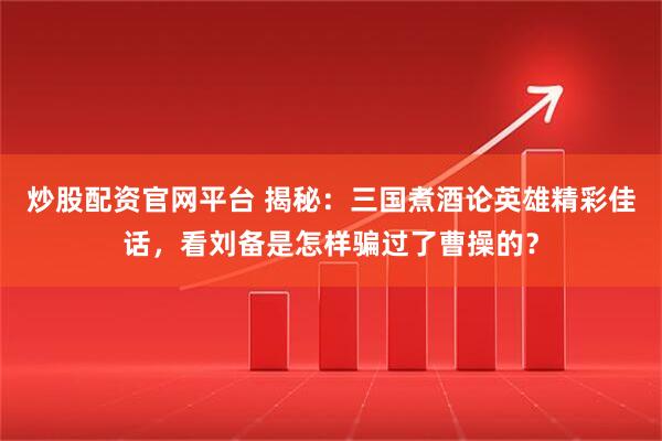 炒股配资官网平台 揭秘：三国煮酒论英雄精彩佳话，看刘备是怎样骗过了曹操的？