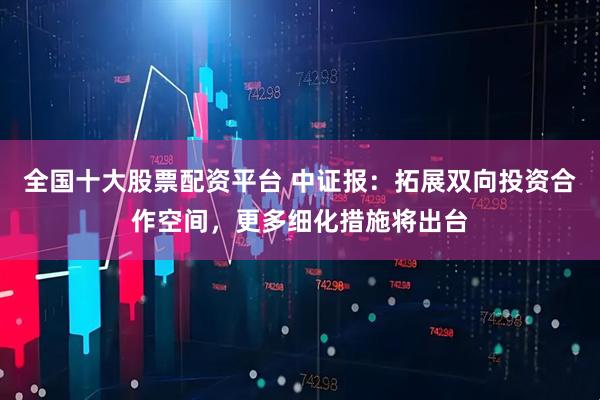 全国十大股票配资平台 中证报：拓展双向投资合作空间，更多细化措施将出台