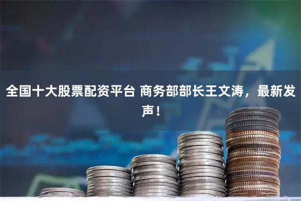 全国十大股票配资平台 商务部部长王文涛，最新发声！