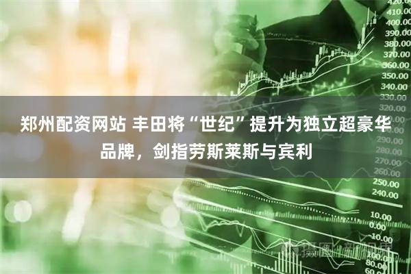 郑州配资网站 丰田将“世纪”提升为独立超豪华品牌，剑指劳斯莱斯与宾利