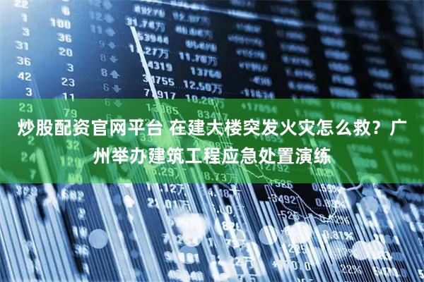 炒股配资官网平台 在建大楼突发火灾怎么救？广州举办建筑工程应急处置演练