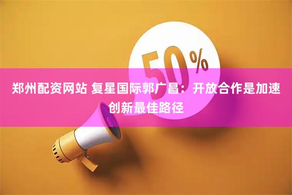 郑州配资网站 复星国际郭广昌：开放合作是加速创新最佳路径