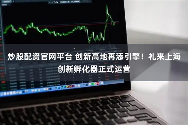 炒股配资官网平台 创新高地再添引擎！礼来上海创新孵化器正式运营