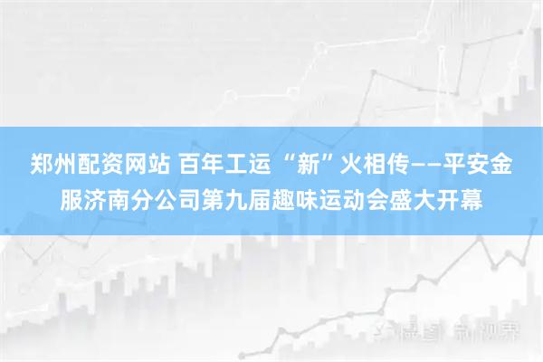 郑州配资网站 百年工运 “新”火相传——平安金服济南分公司第九届趣味运动会盛大开幕
