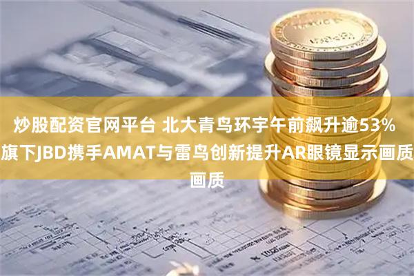 炒股配资官网平台 北大青鸟环宇午前飙升逾53% 旗下JBD携手AMAT与雷鸟创新提升AR眼镜显示画质