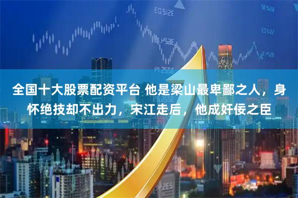 全国十大股票配资平台 他是梁山最卑鄙之人，身怀绝技却不出力，宋江走后，他成奸佞之臣