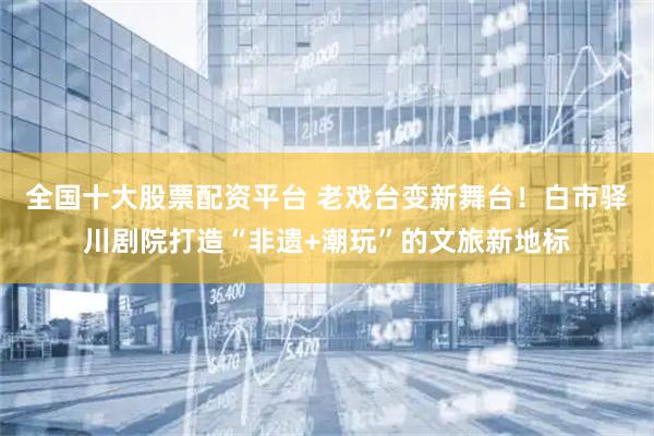 全国十大股票配资平台 老戏台变新舞台！白市驿川剧院打造“非遗+潮玩”的文旅新地标