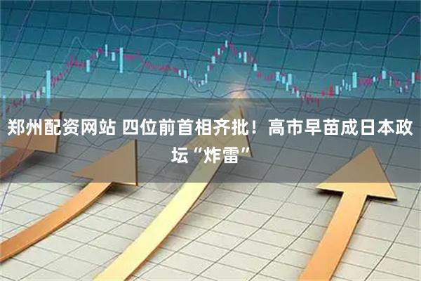 郑州配资网站 四位前首相齐批！高市早苗成日本政坛“炸雷”