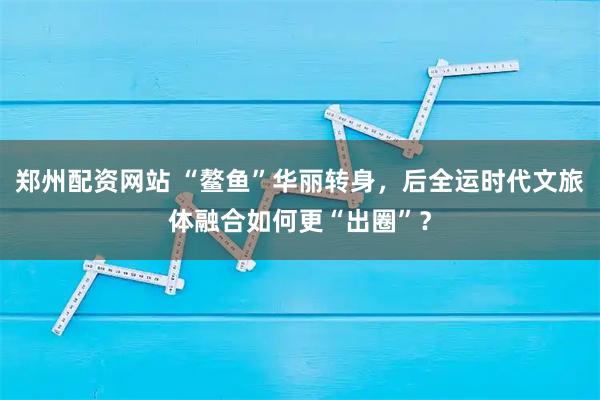郑州配资网站 “鳌鱼”华丽转身，后全运时代文旅体融合如何更“出圈”？