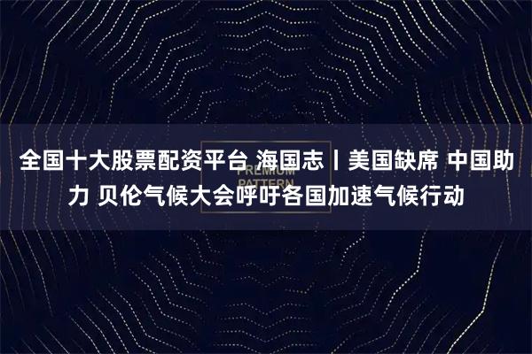 全国十大股票配资平台 海国志丨美国缺席 中国助力 贝伦气候大会呼吁各国加速气候行动