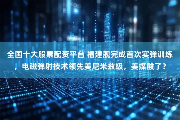 全国十大股票配资平台 福建舰完成首次实弹训练，电磁弹射技术领先美尼米兹级，美媒酸了？