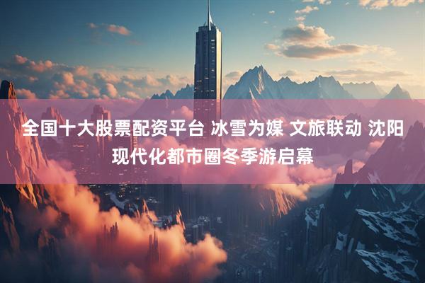 全国十大股票配资平台 冰雪为媒 文旅联动 沈阳现代化都市圈冬季游启幕