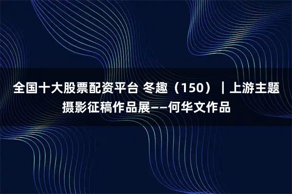 全国十大股票配资平台 冬趣（150）｜上游主题摄影征稿作品展——何华文作品