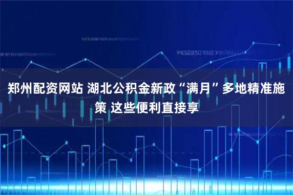 郑州配资网站 湖北公积金新政“满月”多地精准施策 这些便利直接享