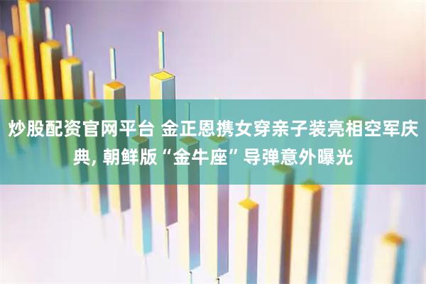 炒股配资官网平台 金正恩携女穿亲子装亮相空军庆典, 朝鲜版“金牛座”导弹意外曝光