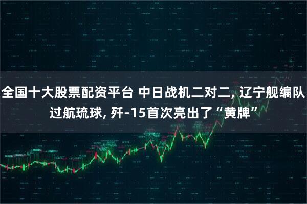 全国十大股票配资平台 中日战机二对二, 辽宁舰编队过航琉球, 歼-15首次亮出了“黄牌”