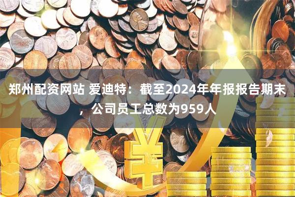 郑州配资网站 爱迪特：截至2024年年报报告期末，公司员工总数为959人