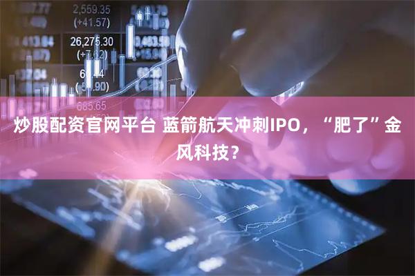 炒股配资官网平台 蓝箭航天冲刺IPO，“肥了”金风科技？