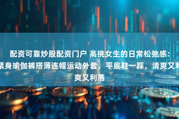 配资可靠炒股配资门户 高挑女生的日常松弛感：黑紧身瑜伽裤搭薄连帽运动外套，平底鞋一踩，清爽又利落