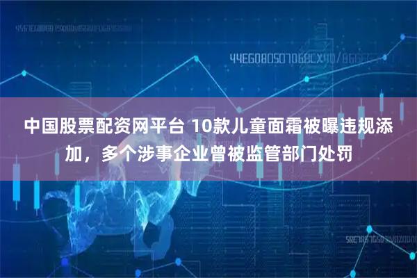 中国股票配资网平台 10款儿童面霜被曝违规添加，多个涉事企业曾被监管部门处罚