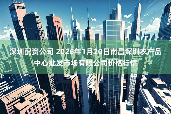 深圳配资公司 2026年1月20日南昌深圳农产品中心批发市场有限公司价格行情