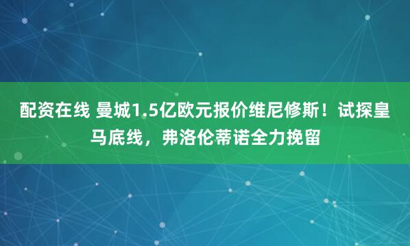 配资在线 曼城1.5亿欧元报价维尼修斯！试探皇马底线，弗洛伦蒂诺全力挽留