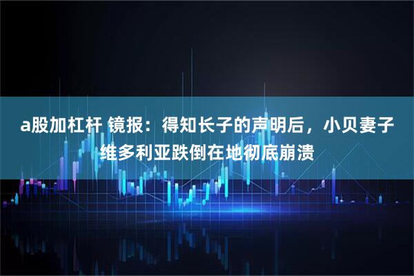 a股加杠杆 镜报：得知长子的声明后，小贝妻子维多利亚跌倒在地彻底崩溃