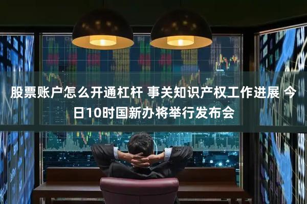 股票账户怎么开通杠杆 事关知识产权工作进展 今日10时国新办将举行发布会