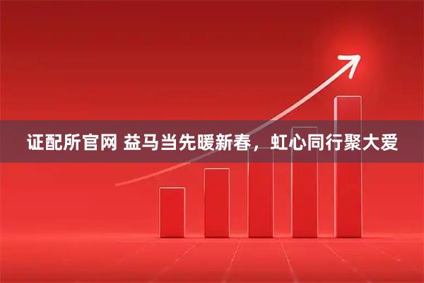 证配所官网 益马当先暖新春，虹心同行聚大爱