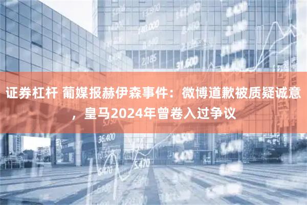 证券杠杆 葡媒报赫伊森事件：微博道歉被质疑诚意，皇马2024年曾卷入过争议