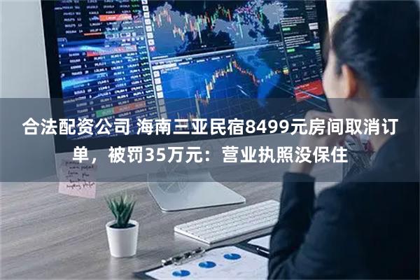 合法配资公司 海南三亚民宿8499元房间取消订单，被罚35万元：营业执照没保住
