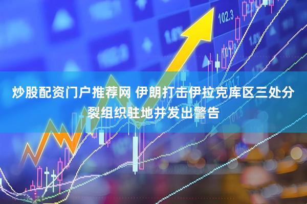 炒股配资门户推荐网 伊朗打击伊拉克库区三处分裂组织驻地并发出警告