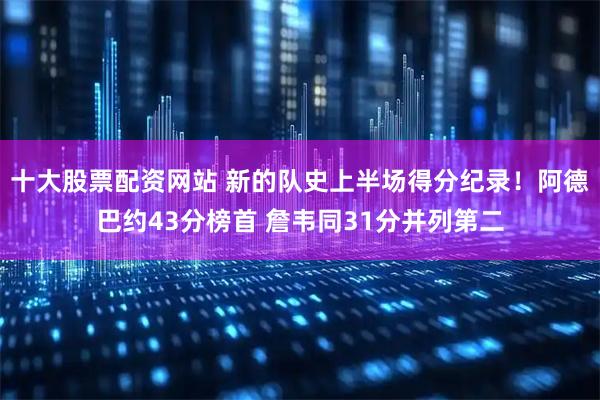 十大股票配资网站 新的队史上半场得分纪录！阿德巴约43分榜首 詹韦同31分并列第二
