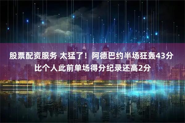股票配资服务 太猛了！阿德巴约半场狂轰43分 比个人此前单场得分纪录还高2分