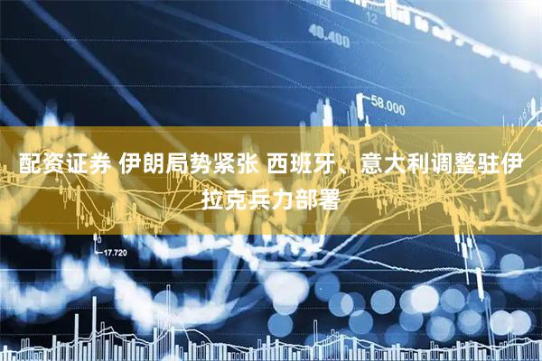 配资证券 伊朗局势紧张 西班牙、意大利调整驻伊拉克兵力部署