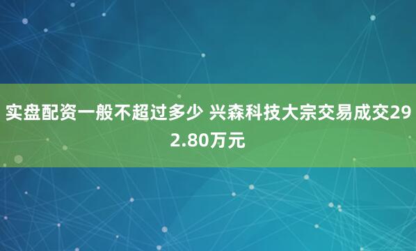 实盘配资一般不超过多少 兴森科技大宗交易成交292.80万元