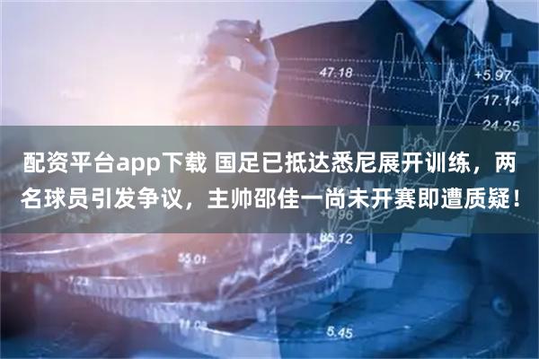 配资平台app下载 国足已抵达悉尼展开训练，两名球员引发争议，主帅邵佳一尚未开赛即遭质疑！